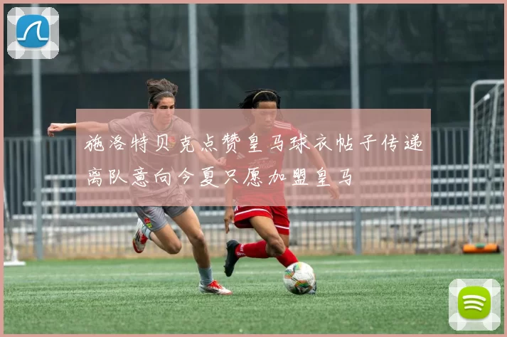 施洛特贝克点赞皇马球衣帖子传递离队意向今夏只愿加盟皇马