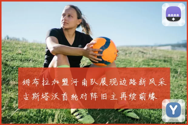 姆布拉加盟河南队展现边路新风采古斯塔沃首轮对阵旧主再续前缘