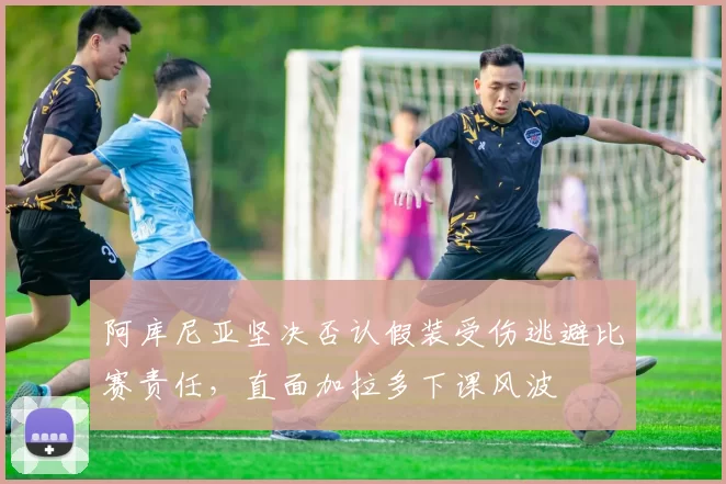 阿库尼亚坚决否认假装受伤逃避比赛责任，直面加拉多下课风波