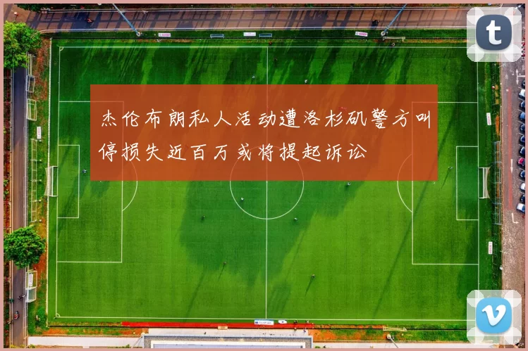 杰伦布朗私人活动遭洛杉矶警方叫停损失近百万或将提起诉讼