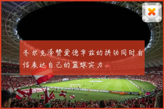 齐尔克泽赞爱德华兹的拼劲同时自信表达自己的篮球实力