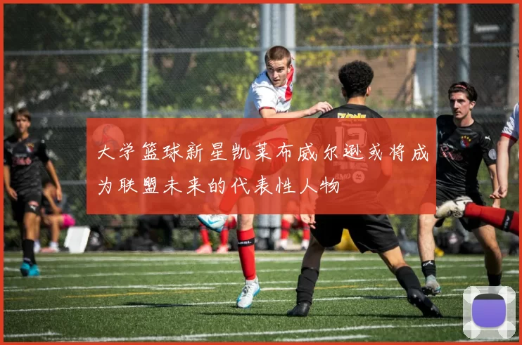 大学篮球新星凯莱布威尔逊或将成为联盟未来的代表性人物