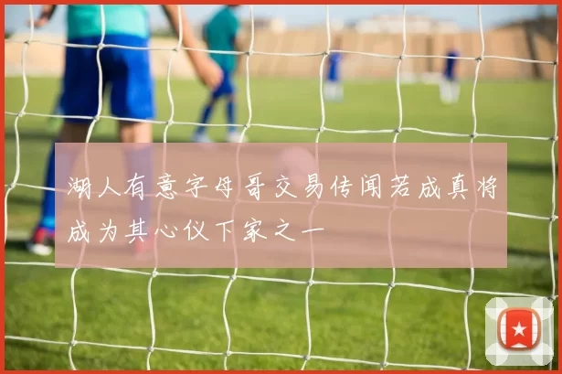 湖人有意字母哥交易传闻若成真将成为其心仪下家之一