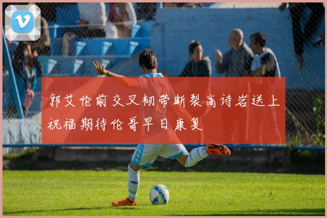 郭艾伦前交叉韧带断裂高诗岩送上祝福期待伦哥早日康复