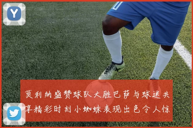 莫利纳盛赞球队大胜巴萨与球迷共享精彩时刻小蜘蛛表现出色令人惊艳