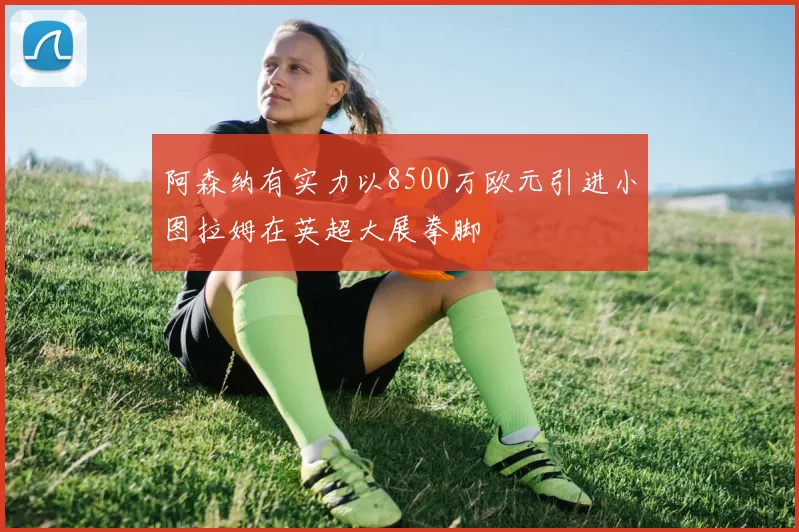 阿森纳有实力以8500万欧元引进小图拉姆在英超大展拳脚