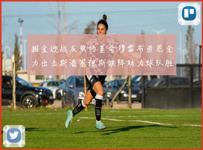 掘金迎战灰熊约基奇穆雷布劳恩全力出击斯潘塞琼斯缺阵助力球队胜算