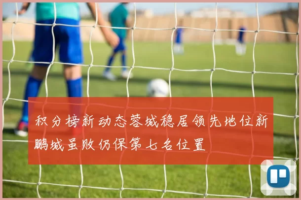 积分榜新动态蓉城稳居领先地位新鹏城虽败仍保第七名位置