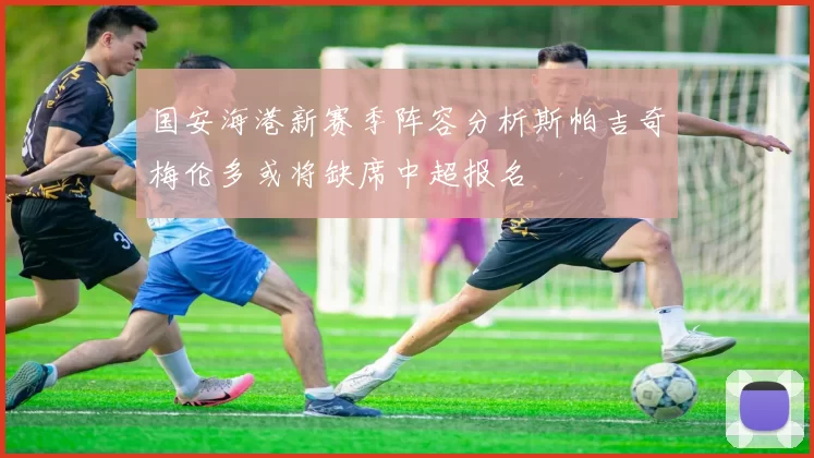 国安海港新赛季阵容分析斯帕吉奇梅伦多或将缺席中超报名