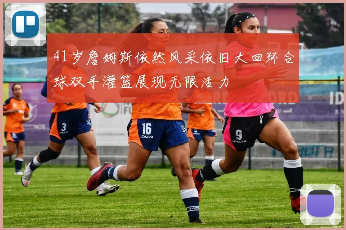 41岁詹姆斯依然风采依旧大回环合球双手灌篮展现无限活力