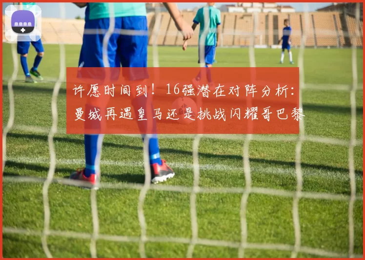 许愿时间到！16强潜在对阵分析：曼城再遇皇马还是挑战闪耀哥巴黎或对决巴萨