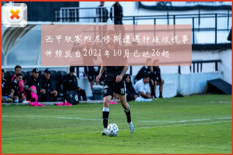 西甲联赛维尼修斯遭遇种族歧视事件频发自2021年10月已达26起