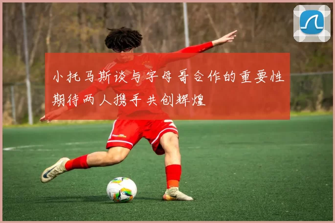 小托马斯谈与字母哥合作的重要性期待两人携手共创辉煌