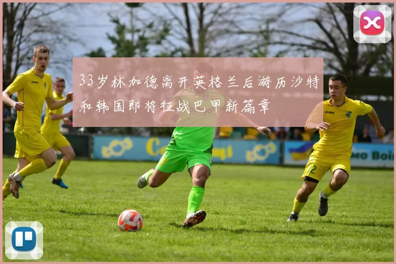 33岁林加德离开英格兰后游历沙特和韩国即将征战巴甲新篇章