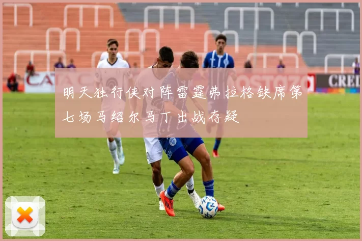 明天独行侠对阵雷霆弗拉格缺席第七场马绍尔马丁出战存疑