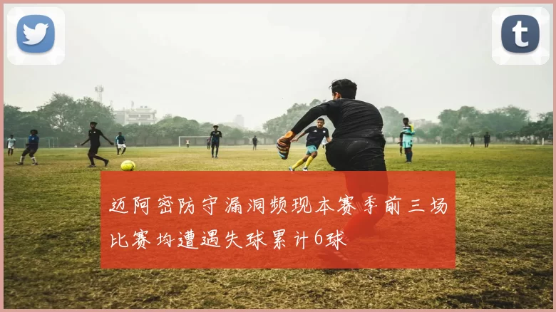 迈阿密防守漏洞频现本赛季前三场比赛均遭遇失球累计6球