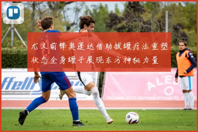 尤文前锋奥蓬达借助拔罐疗法重塑状态全身罐子展现东方神秘力量