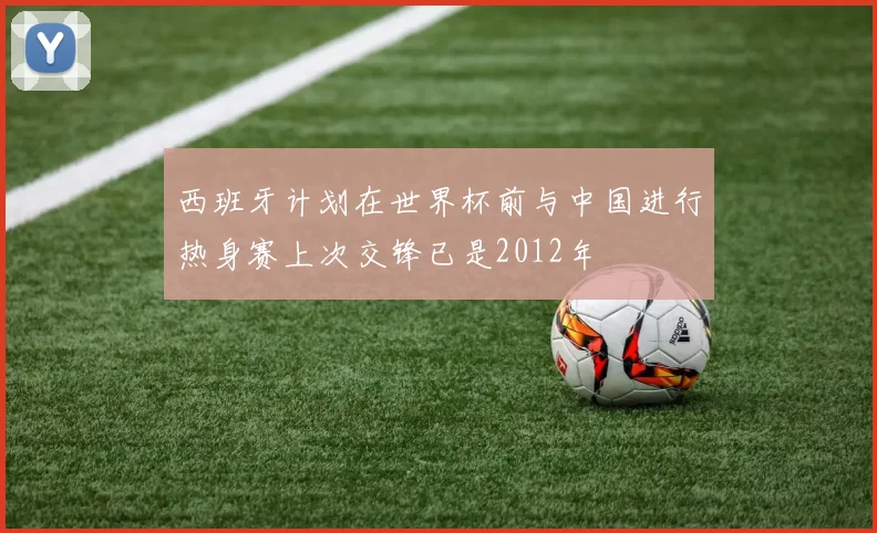 西班牙计划在世界杯前与中国进行热身赛上次交锋已是2012年