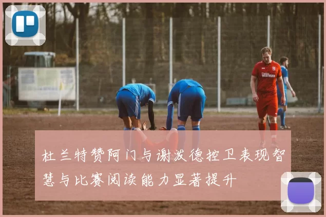 杜兰特赞阿门与谢泼德控卫表现智慧与比赛阅读能力显著提升