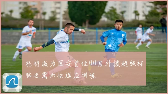 孔特成为国安首位00后外援超级杯临近需加快适应训练