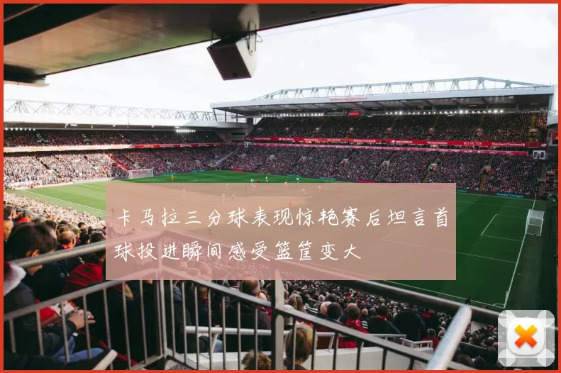 卡马拉三分球表现惊艳赛后坦言首球投进瞬间感受篮筐变大